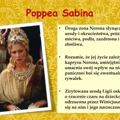 Poppea Sabina, druga żona Nerona, znana z urody i okrucieństwa. Potrafi umacniać swój wpływ na cesarza, bojąc się rywalek.
